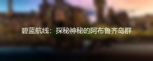 碧蓝航线：探秘神秘的阿布鲁齐岛群