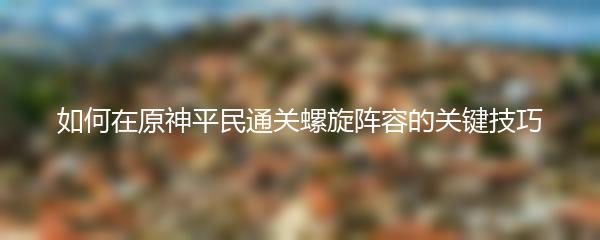 如何在原神平民通关螺旋阵容的关键技巧