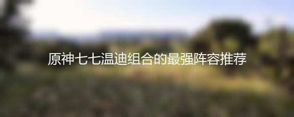 原神七七温迪组合的最强阵容推荐