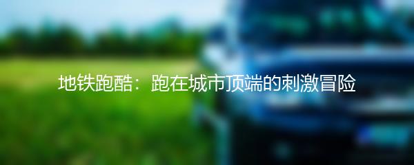 地铁跑酷：跑在城市顶端的刺激冒险