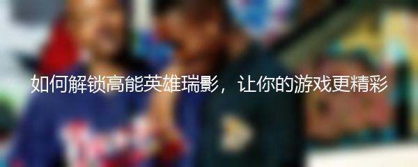 如何解锁高能英雄瑞影，让你的游戏更精彩