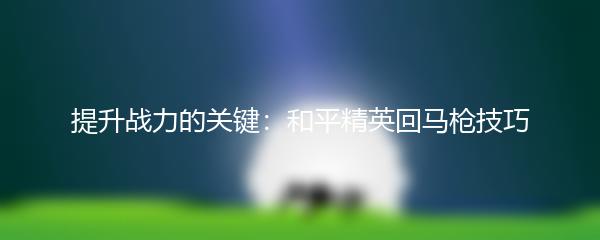 提升战力的关键：和平精英回马枪技巧