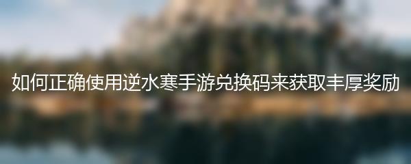 如何正确使用逆水寒手游兑换码来获取丰厚奖励