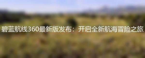 碧蓝航线360最新版发布：开启全新航海冒险之旅
