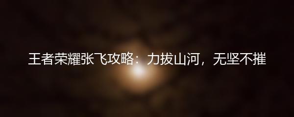 王者荣耀张飞攻略：力拔山河，无坚不摧