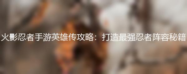 火影忍者手游英雄传攻略：打造最强忍者阵容秘籍