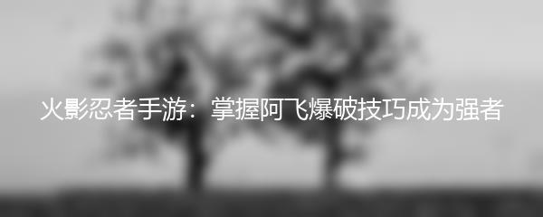 火影忍者手游：掌握阿飞爆破技巧成为强者