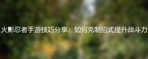 火影忍者手游技巧分享：如何克制招式提升战斗力