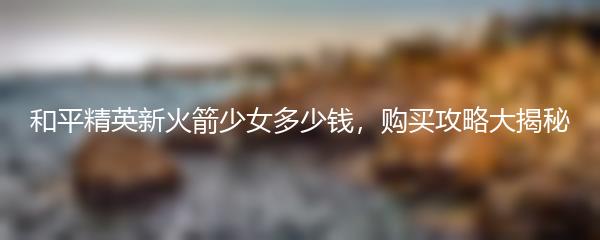和平精英新火箭少女多少钱，购买攻略大揭秘
