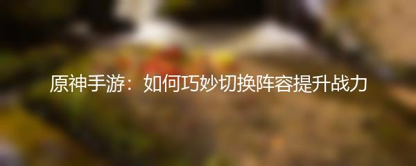 原神手游：如何巧妙切换阵容提升战力