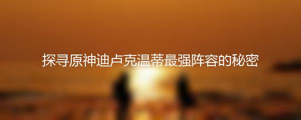 探寻原神迪卢克温蒂最强阵容的秘密