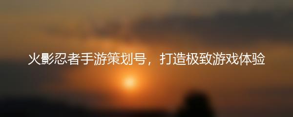 火影忍者手游策划号，打造极致游戏体验