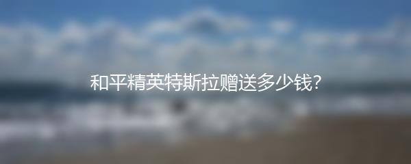 和平精英特斯拉赠送多少钱？