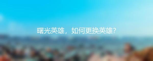 曙光英雄，如何更换英雄？