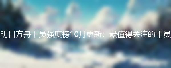 明日方舟干员强度榜10月更新：最值得关注的干员