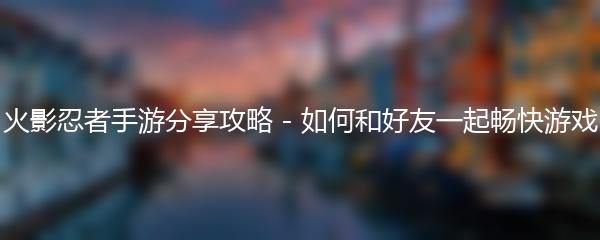 火影忍者手游分享攻略 - 如何和好友一起畅快游戏