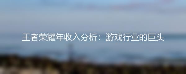 王者荣耀年收入分析：游戏行业的巨头
