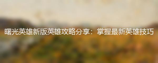 曙光英雄新版英雄攻略分享：掌握最新英雄技巧