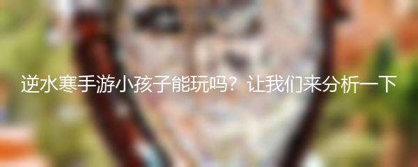 逆水寒手游小孩子能玩吗？让我们来分析一下
