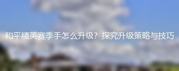 和平精英赛季手怎么升级？探究升级策略与技巧