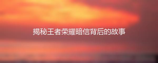 揭秘王者荣耀暗信背后的故事