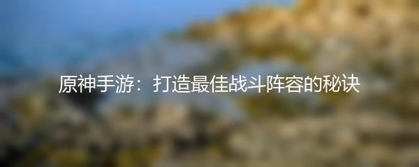原神手游：打造最佳战斗阵容的秘诀
