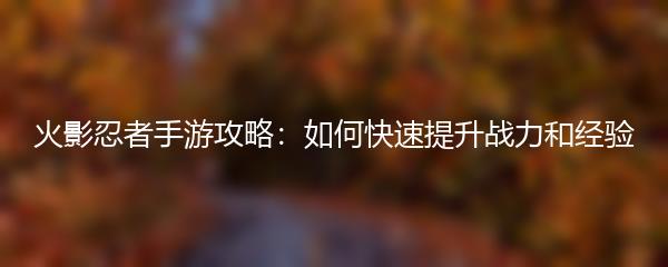 火影忍者手游攻略：如何快速提升战力和经验