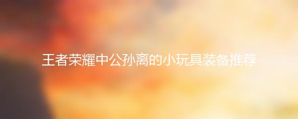 王者荣耀中公孙离的小玩具装备推荐