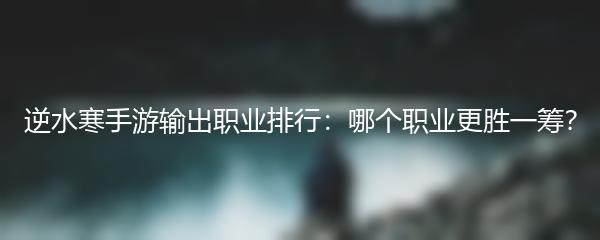 逆水寒手游输出职业排行：哪个职业更胜一筹？