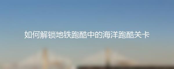 如何解锁地铁跑酷中的海洋跑酷关卡