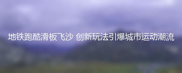 地铁跑酷滑板飞沙 创新玩法引爆城市运动潮流