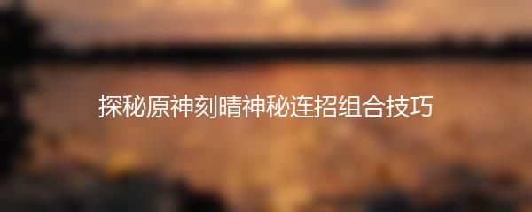 探秘原神刻晴神秘连招组合技巧