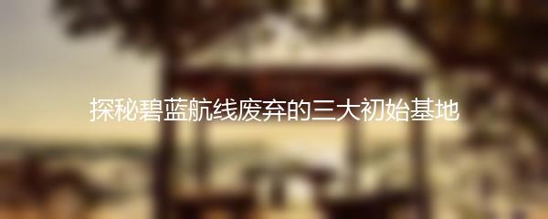 探秘碧蓝航线废弃的三大初始基地