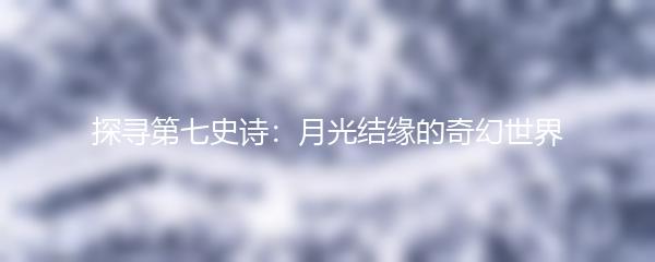 探寻第七史诗：月光结缘的奇幻世界