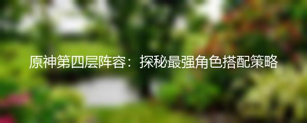 原神第四层阵容：探秘最强角色搭配策略