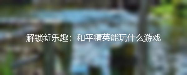 解锁新乐趣：和平精英能玩什么游戏