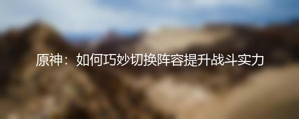 原神：如何巧妙切换阵容提升战斗实力