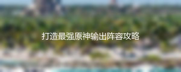 打造最强原神输出阵容攻略