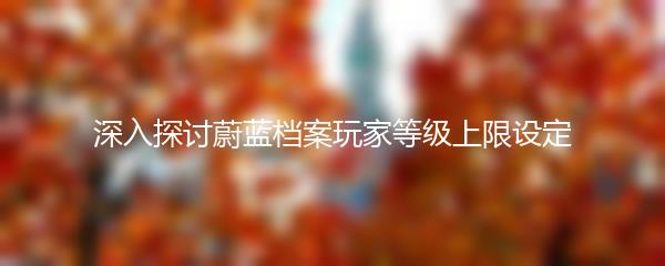 深入探讨蔚蓝档案玩家等级上限设定