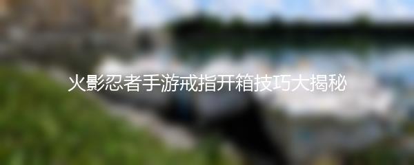 火影忍者手游戒指开箱技巧大揭秘