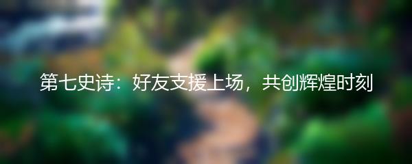 第七史诗：好友支援上场，共创辉煌时刻