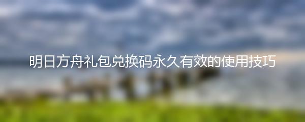 明日方舟礼包兑换码永久有效的使用技巧