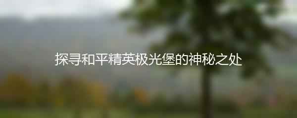 探寻和平精英极光堡的神秘之处