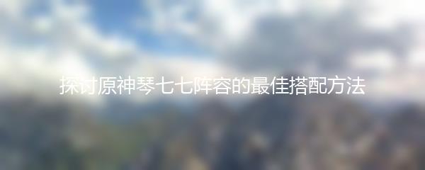 探讨原神琴七七阵容的最佳搭配方法