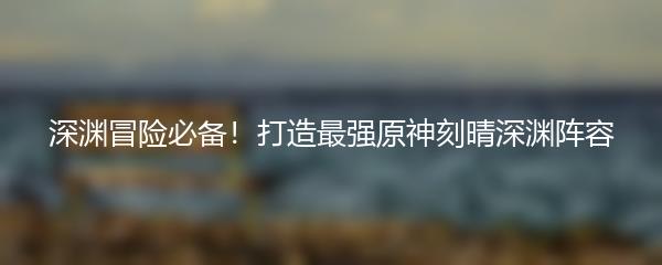 深渊冒险必备！打造最强原神刻晴深渊阵容