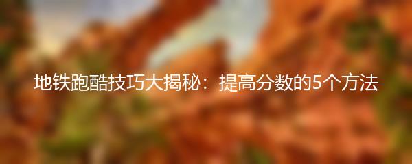 地铁跑酷技巧大揭秘：提高分数的5个方法