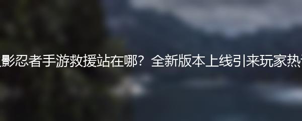 火影忍者手游救援站在哪？全新版本上线引来玩家热议