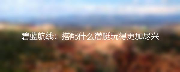 碧蓝航线：搭配什么潜艇玩得更加尽兴