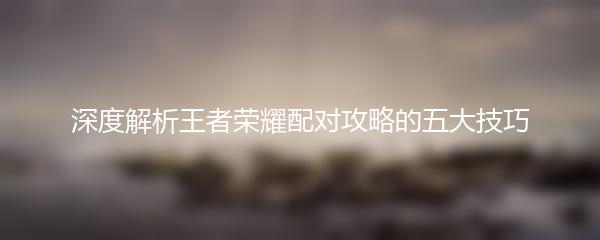 深度解析王者荣耀配对攻略的五大技巧