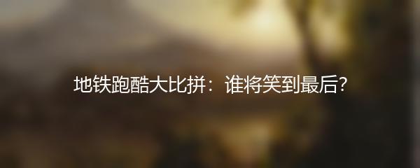 地铁跑酷大比拼：谁将笑到最后？